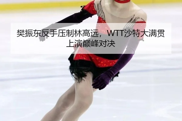 樊振东反手压制林高远，WTT沙特大满贯上演巅峰对决