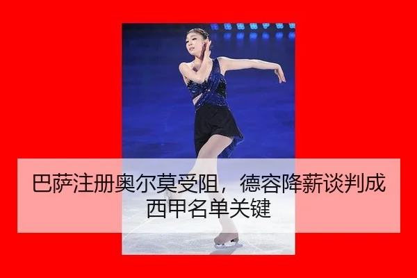 巴萨注册奥尔莫受阻，德容降薪谈判成西甲名单关键
