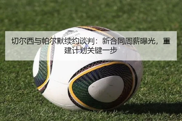 切尔西与帕尔默续约谈判：新合同周薪曝光，重建计划关键一步