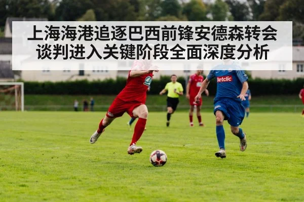 上海海港追逐巴西前锋安德森转会谈判进入关键阶段全面深度分析